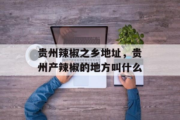 贵州辣椒之乡地址，贵州产辣椒的地方叫什么-第1张图片-