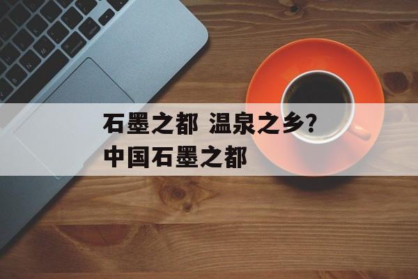 石墨之都 温泉之乡？中国石墨之都-第1张图片-