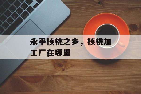永平核桃之乡，核桃加工厂在哪里-第1张图片-