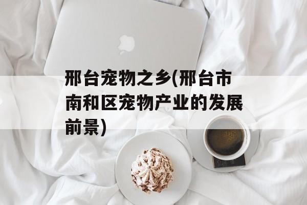 邢台宠物之乡(邢台市南和区宠物产业的发展前景)-第1张图片-
