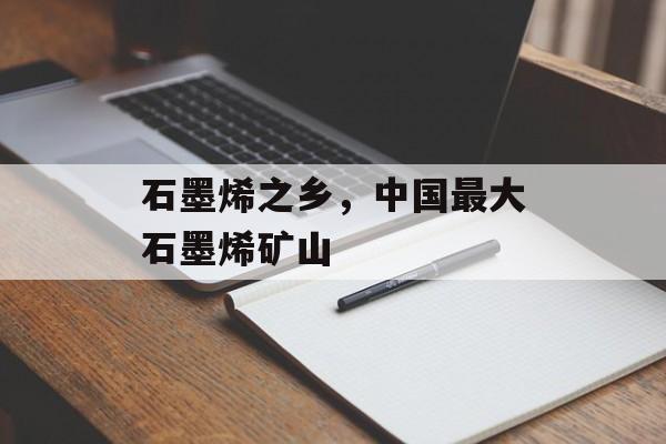 石墨烯之乡，中国最大石墨烯矿山-第1张图片-