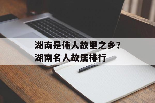 湖南是伟人故里之乡？湖南名人故居排行-第1张图片-