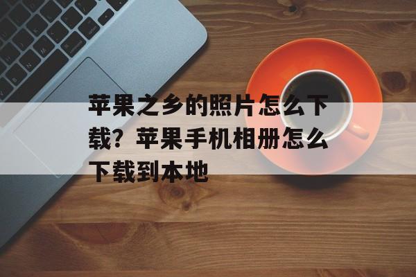 苹果之乡的照片怎么下载？苹果手机相册怎么下载到本地-第1张图片-