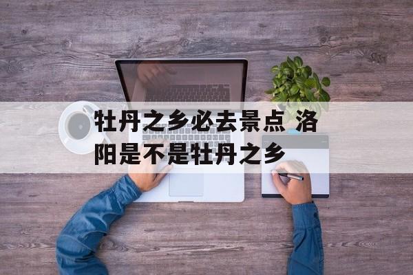 牡丹之乡必去景点 洛阳是不是牡丹之乡-第1张图片-