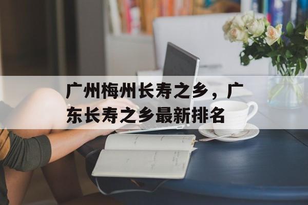 广州梅州长寿之乡，广东长寿之乡最新排名-第1张图片-