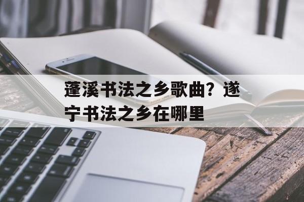 蓬溪书法之乡歌曲？遂宁书法之乡在哪里-第1张图片-
