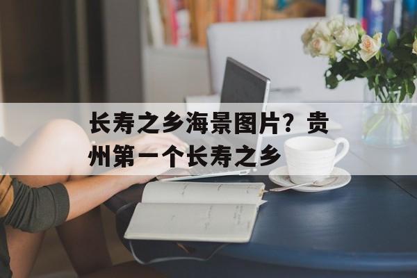 长寿之乡海景图片？贵州第一个长寿之乡-第1张图片-