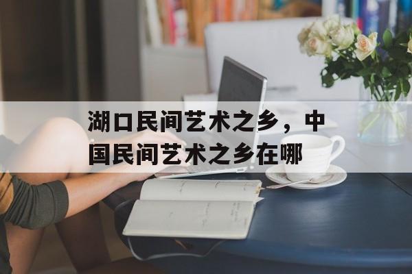湖口民间艺术之乡，中国民间艺术之乡在哪-第1张图片-