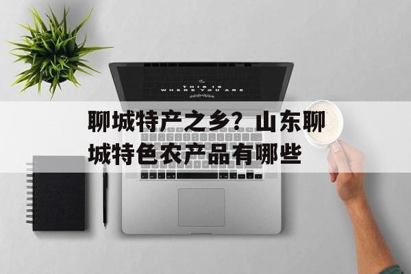 聊城特产之乡？山东聊城特色农产品有哪些-第1张图片-