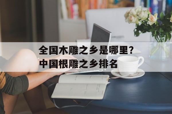 全国木雕之乡是哪里？中国根雕之乡排名-第1张图片-