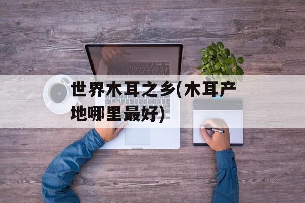 世界木耳之乡(木耳产地哪里最好)-第1张图片-