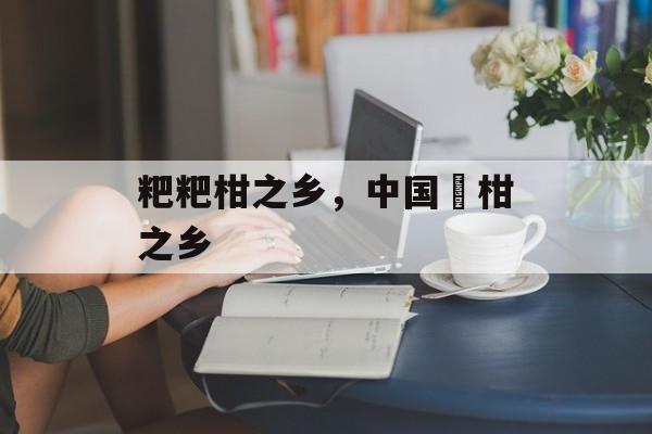 粑粑柑之乡，中国椪柑之乡-第1张图片-