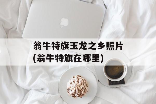 翁牛特旗玉龙之乡照片(翁牛特旗在哪里)-第1张图片-