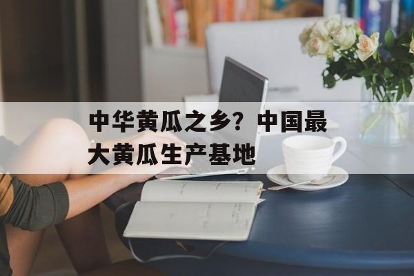 中华黄瓜之乡？中国最大黄瓜生产基地-第1张图片-