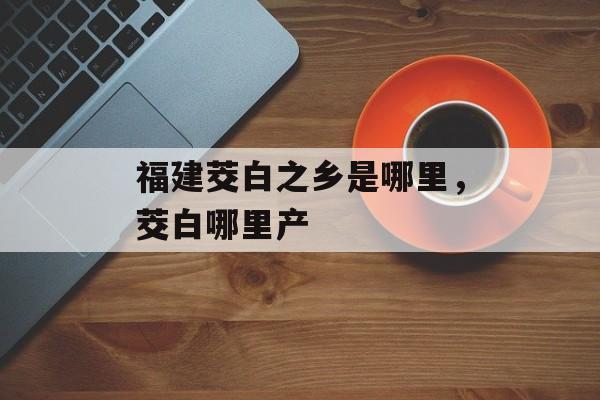 福建茭白之乡是哪里，茭白哪里产-第1张图片-