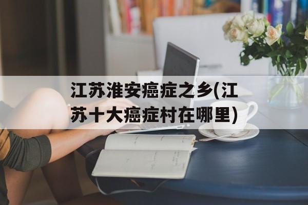 江苏淮安癌症之乡(江苏十大癌症村在哪里)-第1张图片-