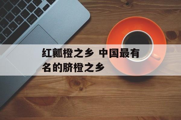红瓤橙之乡 中国最有名的脐橙之乡-第1张图片-