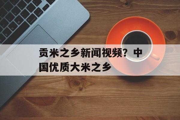 贡米之乡新闻视频？中国优质大米之乡-第1张图片-