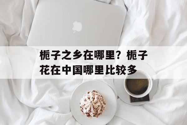 栀子之乡在哪里？栀子花在中国哪里比较多-第1张图片-