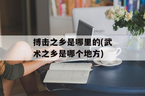搏击之乡是哪里的(武术之乡是哪个地方)-第1张图片-
