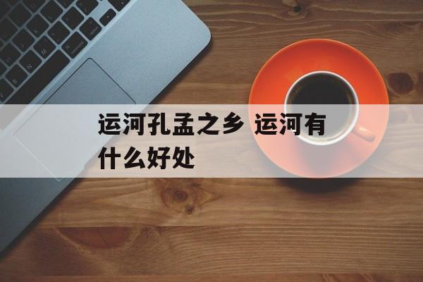 运河孔孟之乡 运河有什么好处-第1张图片-
