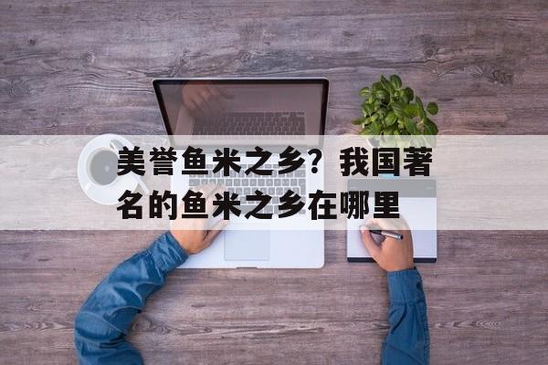 美誉鱼米之乡？我国著名的鱼米之乡在哪里-第1张图片-