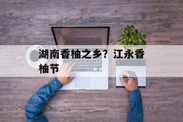 湖南香柚之乡？江永香柚节-第1张图片-