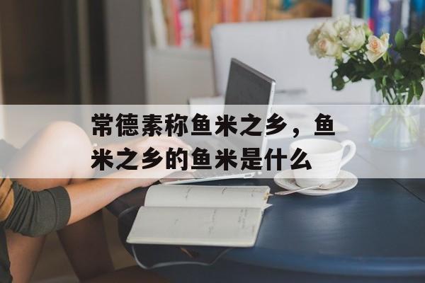 常德素称鱼米之乡，鱼米之乡的鱼米是什么-第1张图片-