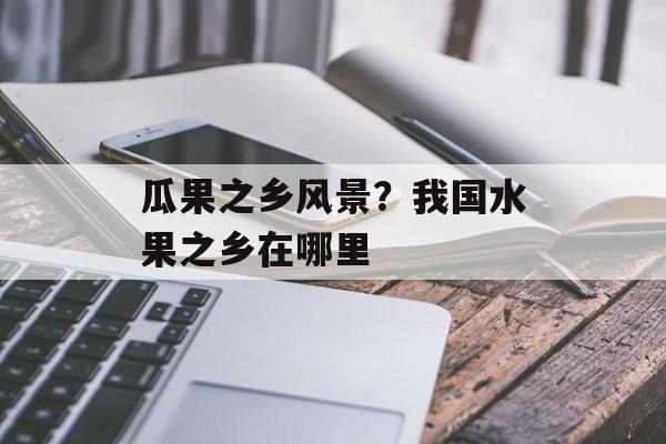 瓜果之乡风景？我国水果之乡在哪里-第1张图片-