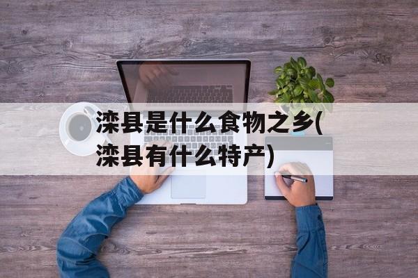 滦县是什么食物之乡(滦县有什么特产)-第1张图片-