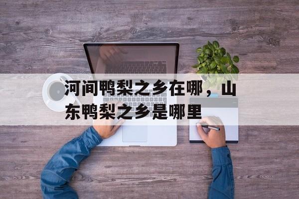 河间鸭梨之乡在哪，山东鸭梨之乡是哪里-第1张图片-