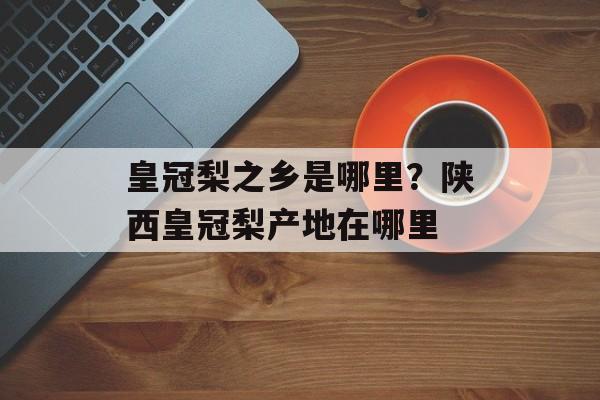 皇冠梨之乡是哪里？陕西皇冠梨产地在哪里-第1张图片-
