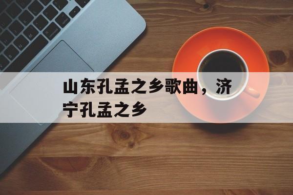 山东孔孟之乡歌曲，济宁孔孟之乡-第1张图片-