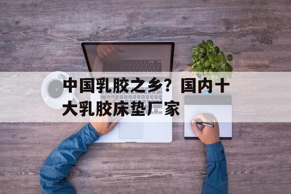 中国乳胶之乡？国内十大乳胶床垫厂家-第1张图片-