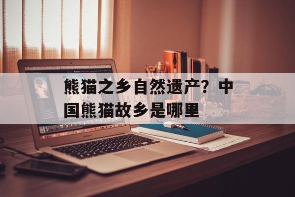 熊猫之乡自然遗产？中国熊猫故乡是哪里-第1张图片-