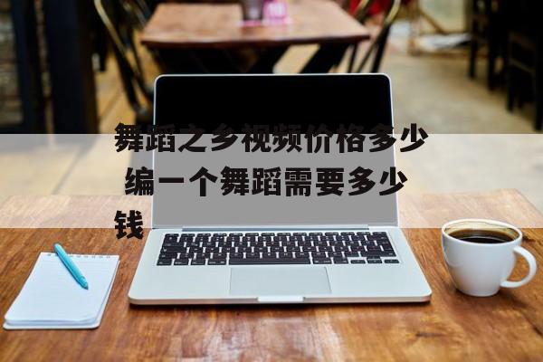 舞蹈之乡视频价格多少 编一个舞蹈需要多少钱-第1张图片-