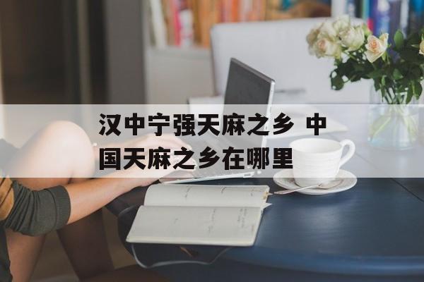 汉中宁强天麻之乡 中国天麻之乡在哪里-第1张图片-