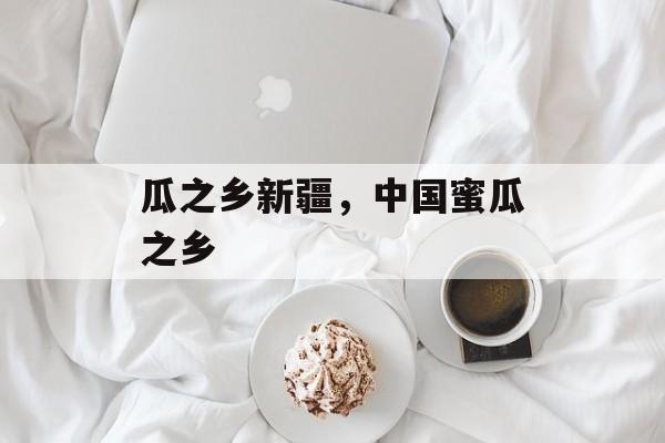 瓜之乡新疆，中国蜜瓜之乡-第1张图片-