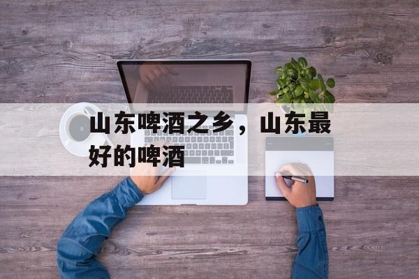 山东啤酒之乡，山东最好的啤酒-第1张图片-