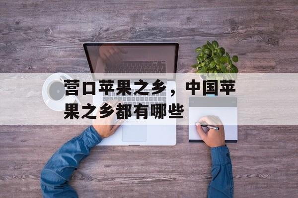 营口苹果之乡，中国苹果之乡都有哪些-第1张图片-