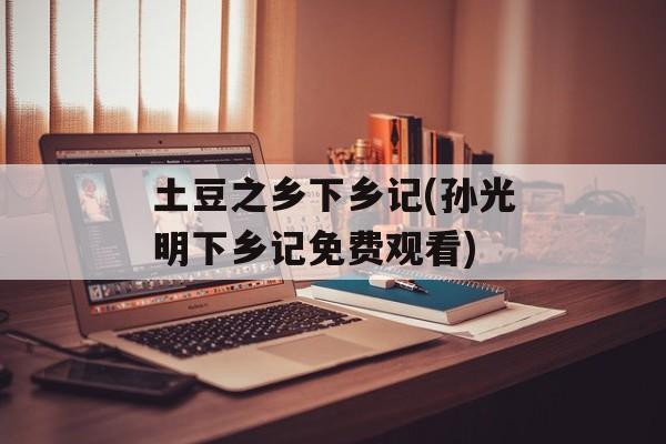 土豆之乡下乡记(孙光明下乡记免费观看)-第1张图片-