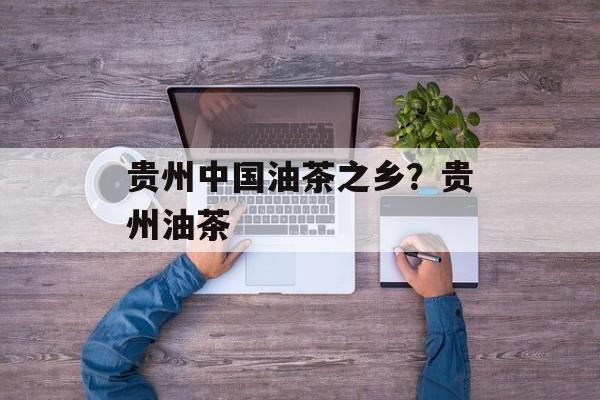 贵州中国油茶之乡？贵州油茶-第1张图片-