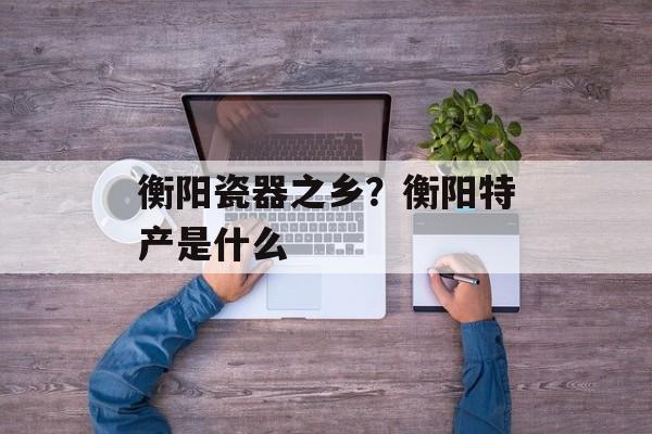 衡阳瓷器之乡？衡阳特产是什么-第1张图片-