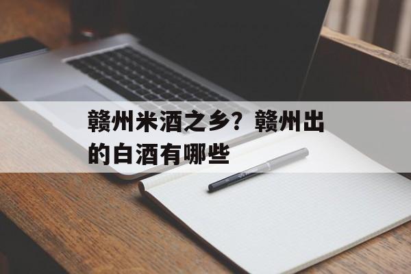 赣州米酒之乡？赣州出的白酒有哪些-第1张图片-