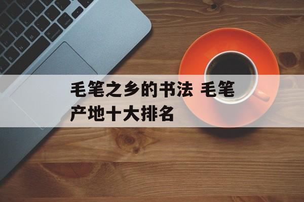 毛笔之乡的书法 毛笔产地十大排名-第1张图片-