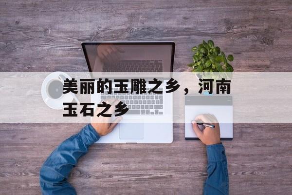 美丽的玉雕之乡，河南玉石之乡-第1张图片-