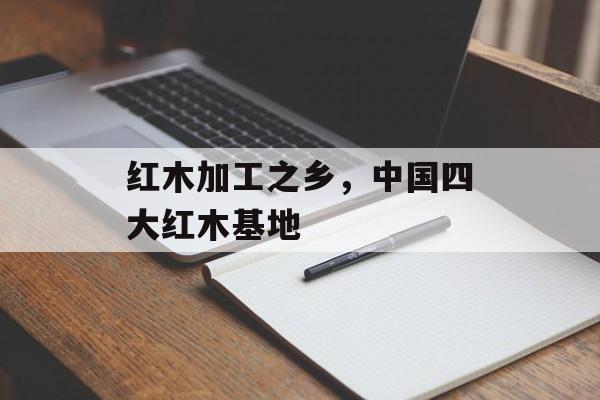 红木加工之乡，中国四大红木基地-第1张图片-
