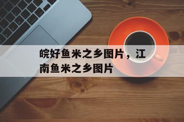 皖好鱼米之乡图片，江南鱼米之乡图片-第1张图片-