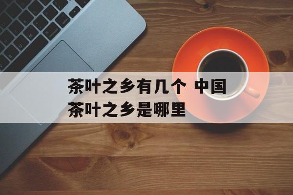 茶叶之乡有几个 中国茶叶之乡是哪里-第1张图片-