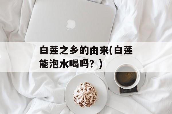 白莲之乡的由来(白莲能泡水喝吗？)-第1张图片-